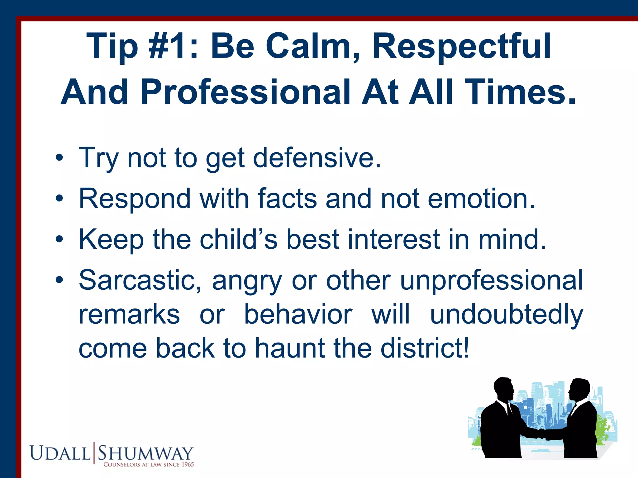 Tip #1: Be Calm, Respectful
And Professional At All Times.
• Try not to get defensive.
• Respond with facts and not emotion.
• Keep the child’s best interest in mind.
• Sarcastic, angry or other unprofessional
remarks or behavior will undoubtedly
come back to haunt the district!
 