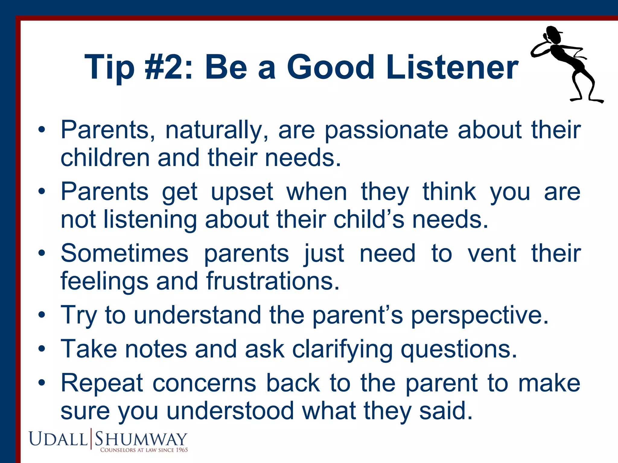 Tip #2: Be a Good Listener
• Parents, naturally, are passionate about their
children and their needs.
• Parents get upset when they think you are
not listening about their child’s needs.
• Sometimes parents just need to vent their
feelings and frustrations.
• Try to understand the parent’s perspective.
• Take notes and ask clarifying questions.
• Repeat concerns back to the parent to make
sure you understood what they said.
 