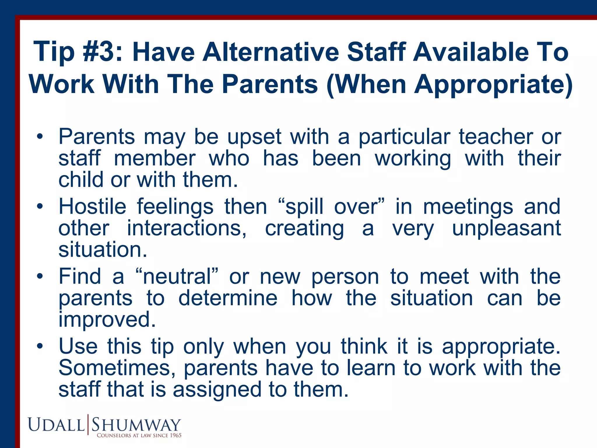Tip #3: Have Alternative Staff Available To
Work With The Parents (When Appropriate)
• Parents may be upset with a particular teacher or
staff member who has been working with their
child or with them.
• Hostile feelings then “spill over” in meetings and
other interactions, creating a very unpleasant
situation.
• Find a “neutral” or new person to meet with the
parents to determine how the situation can be
improved.
• Use this tip only when you think it is appropriate.
Sometimes, parents have to learn to work with the
staff that is assigned to them.
 