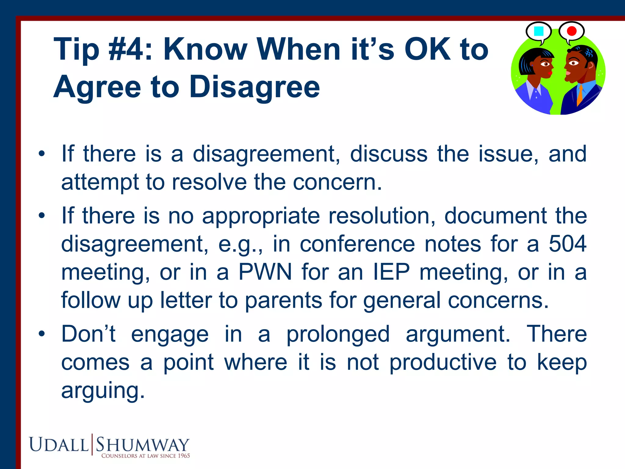 Tip #4: Know When it’s OK to
Agree to Disagree
• If there is a disagreement, discuss the issue, and
attempt to resolve the concern.
• If there is no appropriate resolution, document the
disagreement, e.g., in conference notes for a 504
meeting, or in a PWN for an IEP meeting, or in a
follow up letter to parents for general concerns.
• Don’t engage in a prolonged argument. There
comes a point where it is not productive to keep
arguing.
 