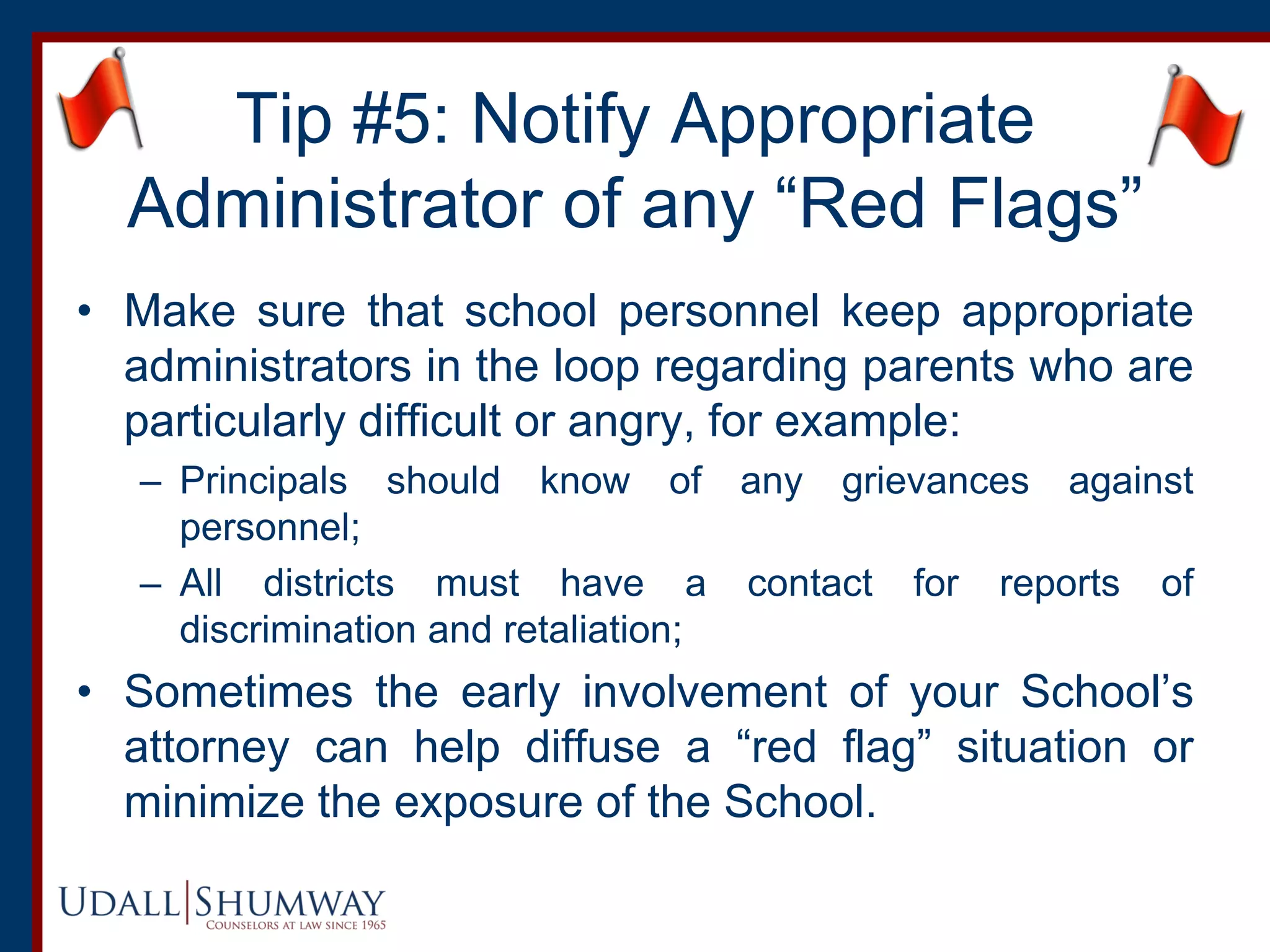 Tip #5: Notify Appropriate
Administrator of any “Red Flags”
• Make sure that school personnel keep appropriate
administrators in the loop regarding parents who are
particularly difficult or angry, for example:
– Principals should know of any grievances against
personnel;
– All districts must have a contact for reports of
discrimination and retaliation;
• Sometimes the early involvement of your School’s
attorney can help diffuse a “red flag” situation or
minimize the exposure of the School.
 