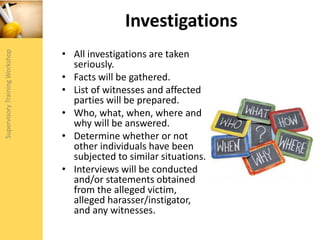 Investigations
• All investigations are taken
seriously.
• Facts will be gathered.
• List of witnesses and affected
parties will be prepared.
• Who, what, when, where and
why will be answered.
• Determine whether or not
other individuals have been
subjected to similar situations.
• Interviews will be conducted
and/or statements obtained
from the alleged victim,
alleged harasser/instigator,
and any witnesses.
 