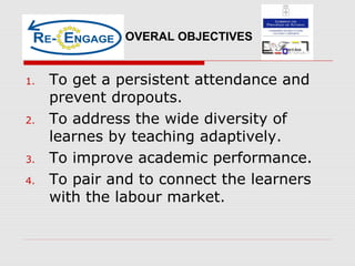 1. To get a persistent attendance and
prevent dropouts.
2. To address the wide diversity of
learnes by teaching adaptively.
3. To improve academic performance.
4. To pair and to connect the learners
with the labour market.
OVERAL OBJECTIVES
 