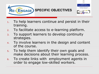 1. To help learners continue and persist in their
training.
2. To facilitate access to e-learning platform.
3. To support learners to develop continuity
strategies.
4. To involve learners in the design and content
of the course.
5. To help them identify their own goals and
make decisions about their learning process.
6. To create links with employment agents in
order to engage low-skilled workers.
SPECIFIC OBJECTIVES
 