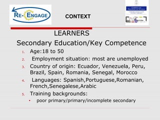 LEARNERS
Secondary Education/Key Competence
1. Age:18 to 50
2. Employment situation: most are unemployed
3. Country of origin: Ecuador, Venezuela, Peru,
Brazil, Spain, Romania, Senegal, Morocco
4. Languages: Spanish,Portuguese,Romanian,
French,Senegalese,Arabic
5. Training backgrounds:
• poor primary/primary/incomplete secondary
CONTEXT
 