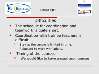 Difficulties
 The schedule for coordination and
teamwork is quite short.
 Coordination with trainee teachers is
difficult.
 Stay at the centre is limited in time.
 Reluctant to work with adults.
 Timing of the courses.
 We would like to have annual term courses.
CONTEXT
 