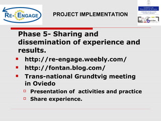 Phase 5- Sharing and
dissemination of experience and
results.
 http://re-engage.weebly.com/
 http://fontan.blog.com/
 Trans-national Grundtvig meeting
in Oviedo
 Presentation of activities and practice
 Share experience
PROJECT IMPLEMENTATION
Phase 5- Sharing and
dissemination of experience and
results.
 http://re-engage.weebly.com/
 http://fontan.blog.com/
 Trans-national Grundtvig meeting
in Oviedo
 Presentation of activities and practice
 Share experience.
 