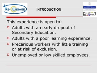 This experience is open to:
 Adults with an early dropout of
Secondary Education.
 Adults with a poor learning experience.
 Precarious workers with little training
or at risk of exclusion.
 Unemployed or low skilled employees.
INTRODUCTION
 