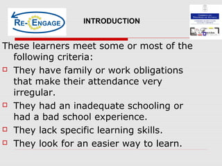 These learners meet some or most of the
following criteria:
 They have family or work obligations
that make their attendance very
irregular.
 They had an inadequate schooling or
had a bad school experience.
 They lack specific learning skills.
 They look for an easier way to learn.
INTRODUCTION
 