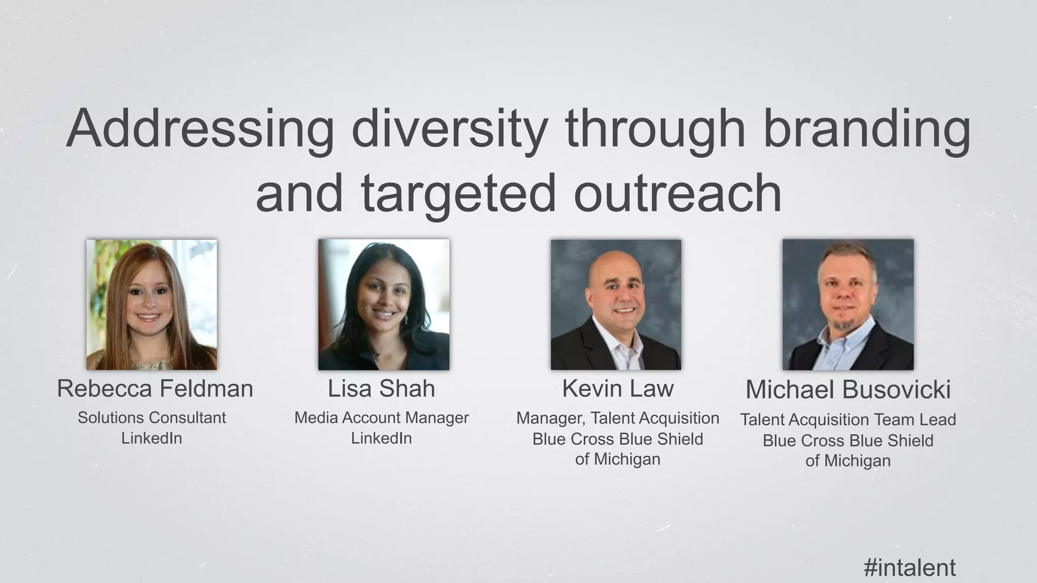 Addressing diversity through branding 
and targeted outreach 
Rebecca Feldman 
Solutions Consultant 
LinkedIn 
Lisa Shah 
Media Account Manager 
LinkedIn 
Kevin Law 
Manager, Talent Acquisition 
Blue Cross Blue Shield 
of Michigan 
Michael Busovicki 
Talent Acquisition Team Lead 
Blue Cross Blue Shield 
of Michigan 
#intalent 
 