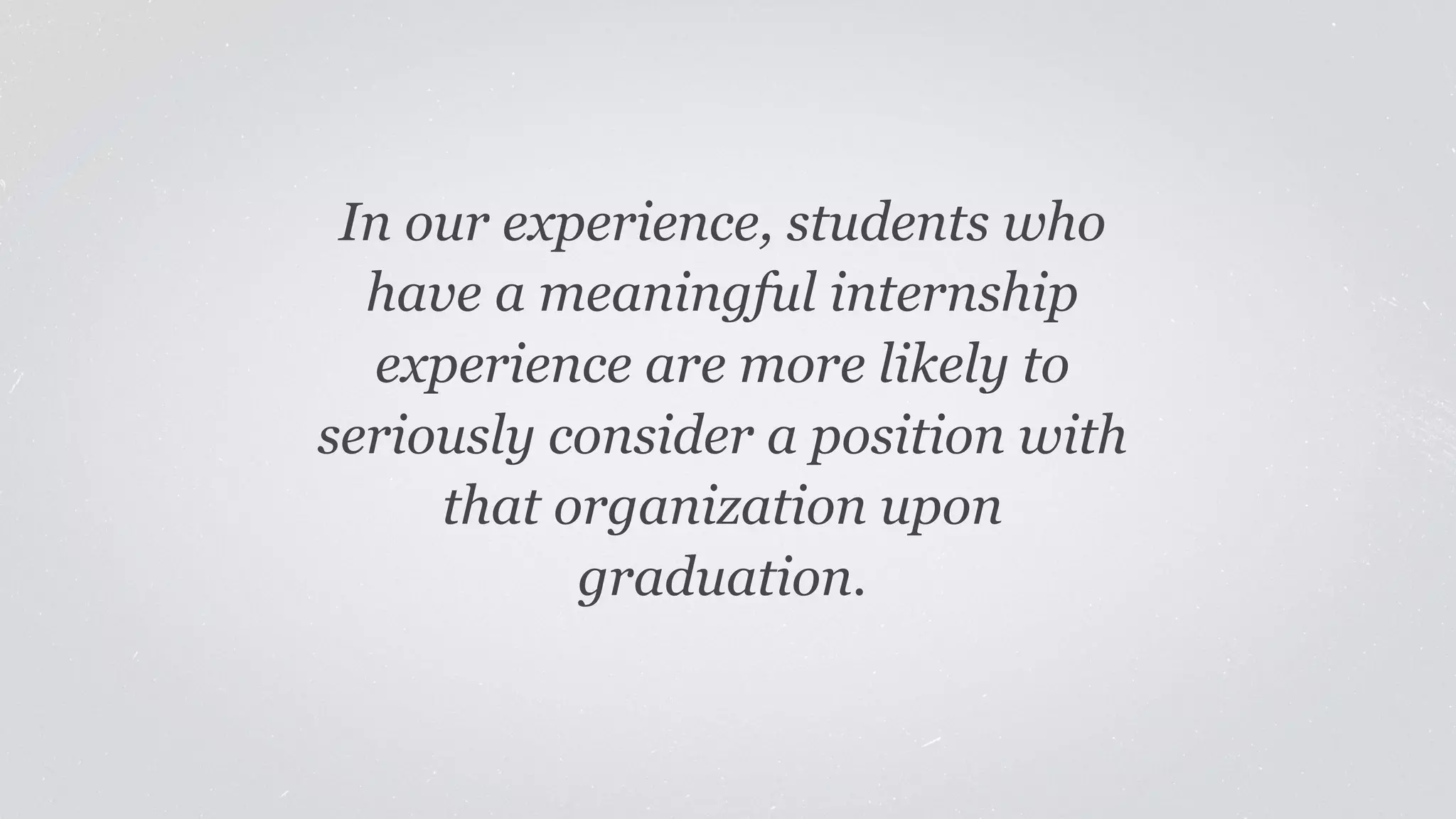 In our experience, students who 
have a meaningful internship 
experience are more likely to 
seriously consider a position with 
that organization upon 
graduation. 
 