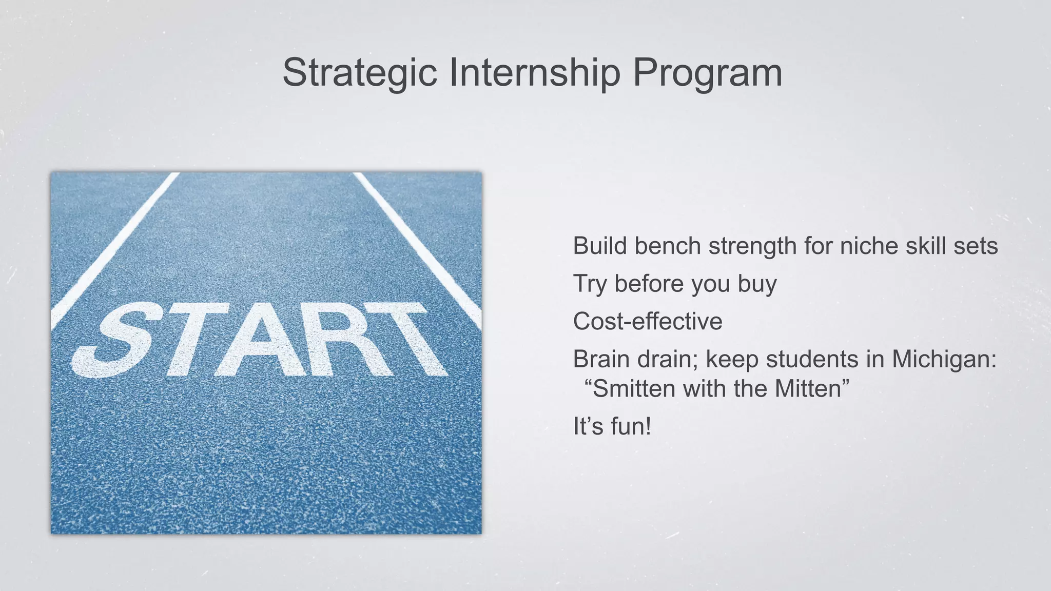 Strategic Inter nship Program 
Build bench strength for niche skill sets 
Try before you buy 
Cost-effective 
Brain drain; keep students in Michigan: 
“Smitten with the Mitten” 
It’s fun! 
 