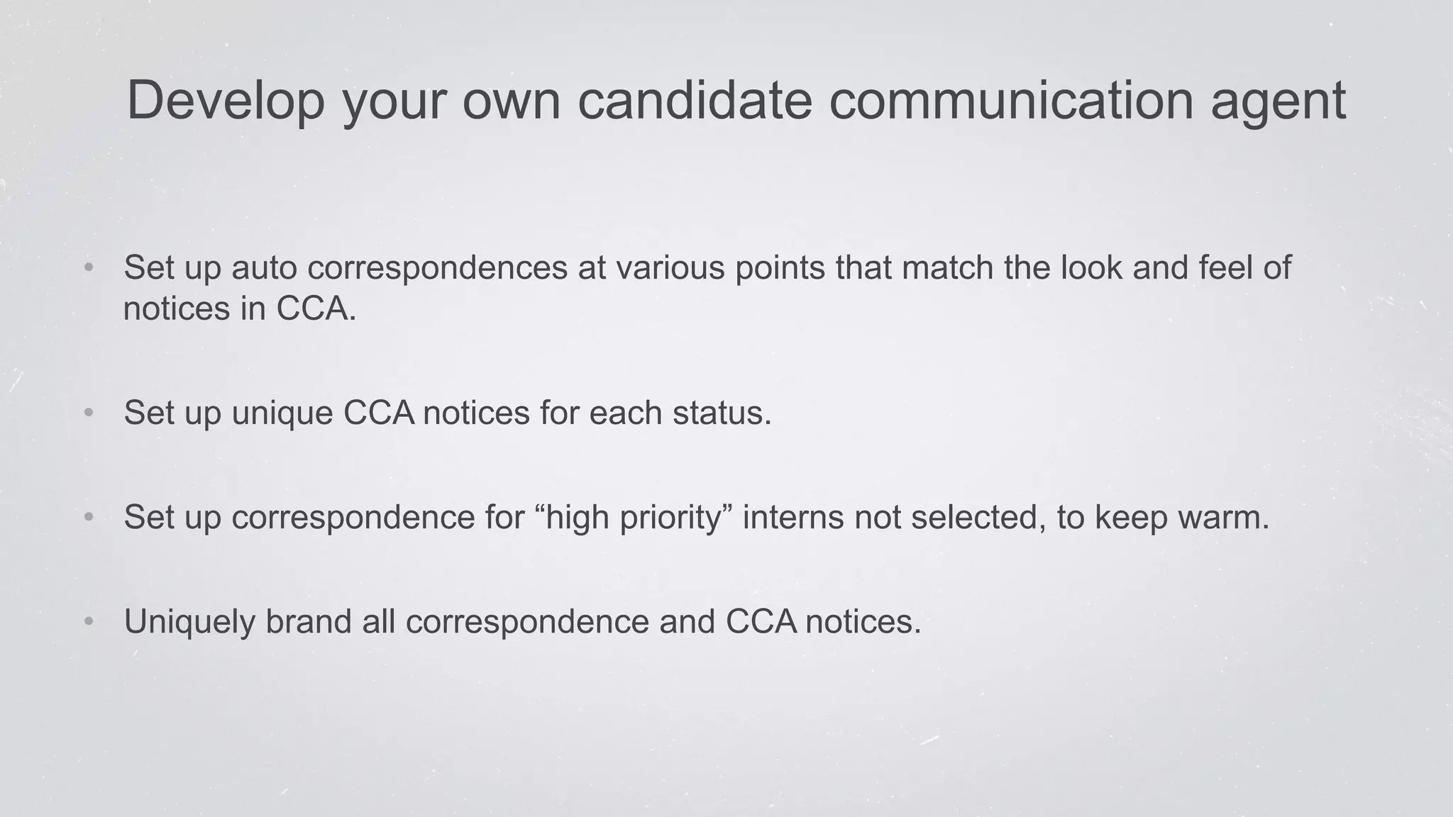 Develop your own candid ate communication agent 
• Set up auto correspondences at various points that match the look and feel of 
notices in CCA. 
• Set up unique CCA notices for each status. 
• Set up correspondence for “high priority” interns not selected, to keep warm. 
• Uniquely brand all correspondence and CCA notices. 
 