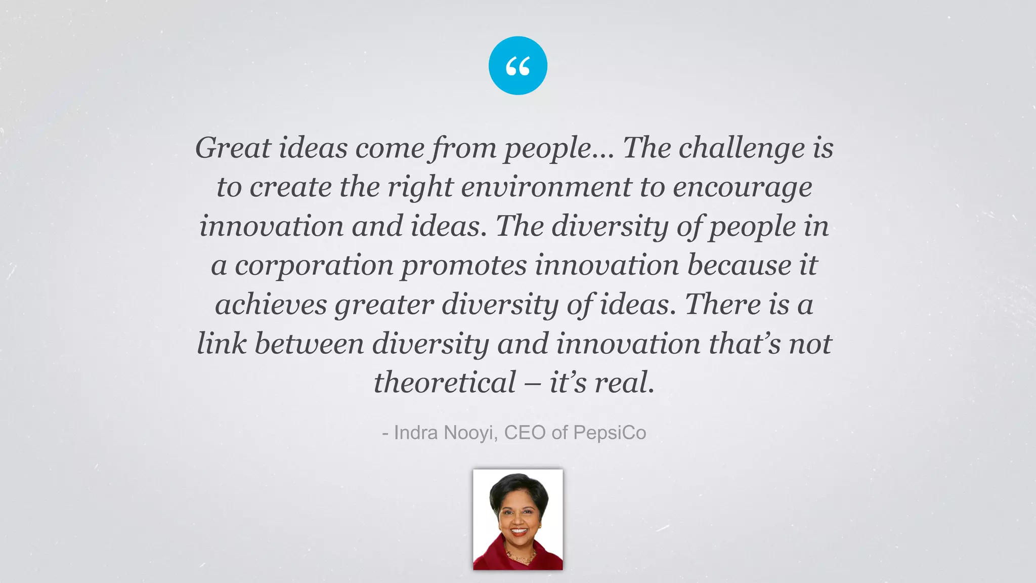 Great ideas come from people… The challenge is 
to create the right environment to encourage 
innovation and ideas. The diversity of people in 
a corporation promotes innovation because it 
achieves greater diversity of ideas. There is a 
link between diversity and innovation that’s not 
theoretical – it’s real. 
- Indra Nooyi, CEO of PepsiCo 
 