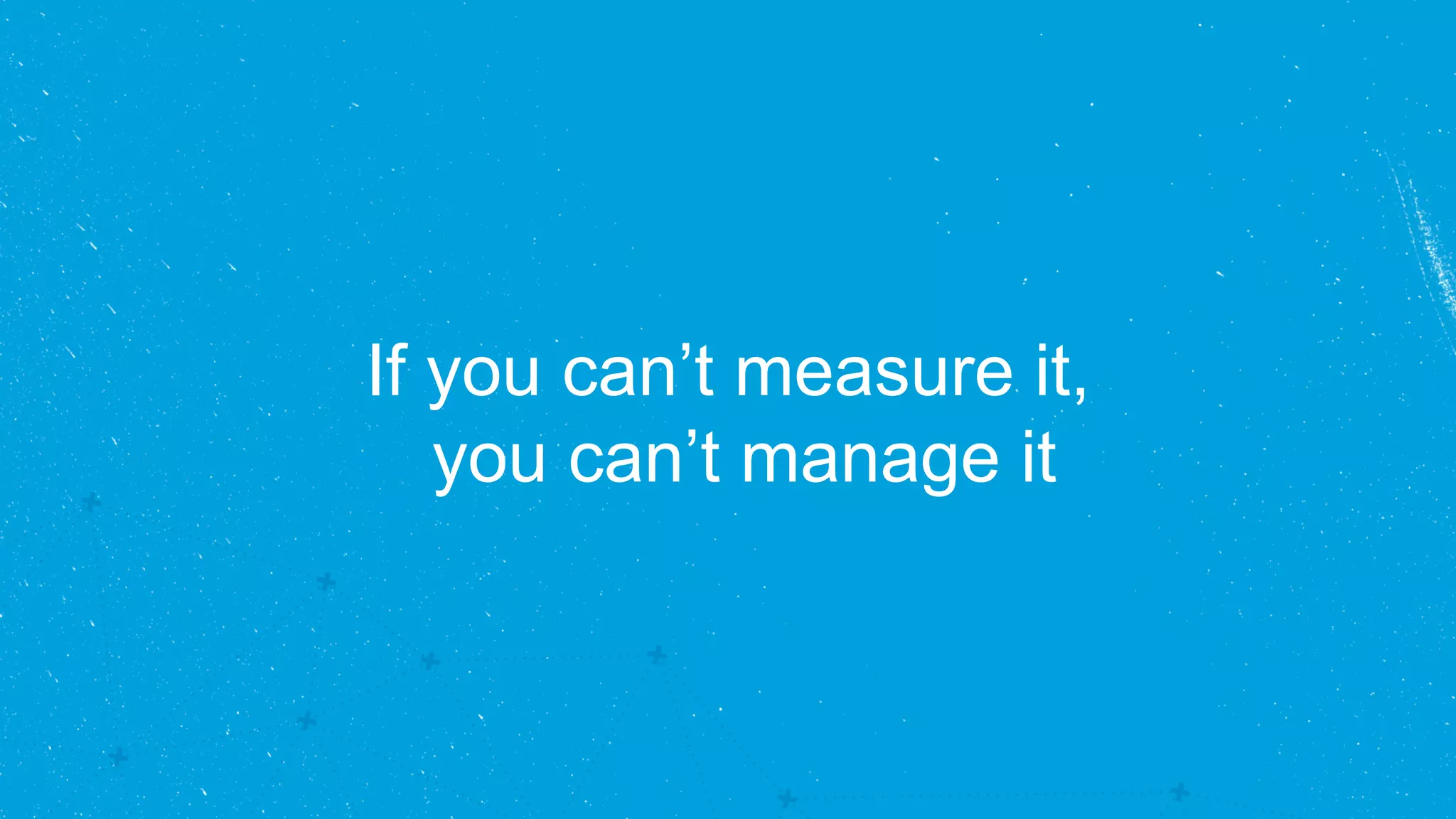 If you can’t measure it, 
you can’t manage it 
 