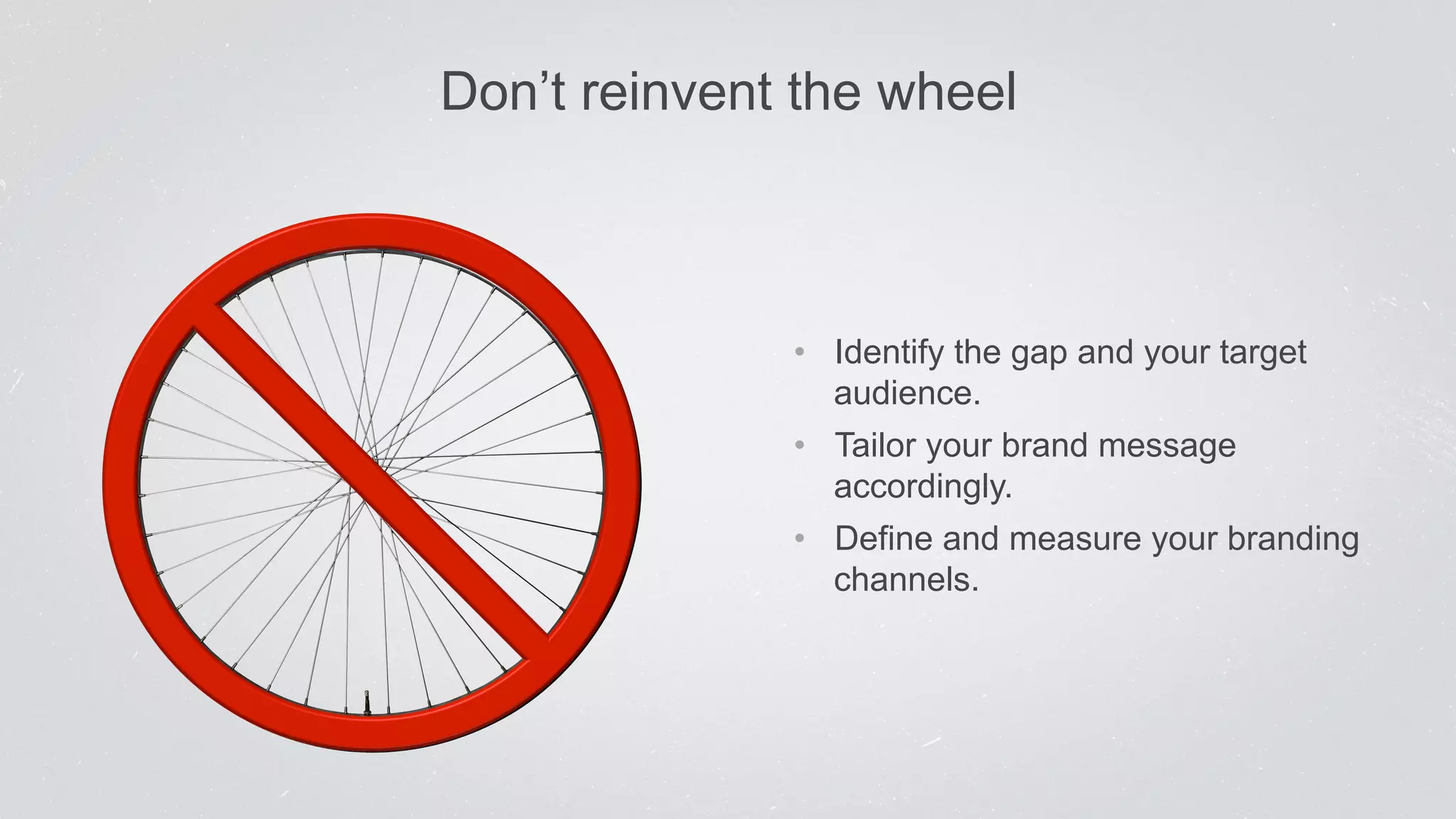 Don’t reinvent the wheel 
• Identify the gap and your target 
audience. 
• Tailor your brand message 
accordingly. 
• Define and measure your branding 
channels. 
 