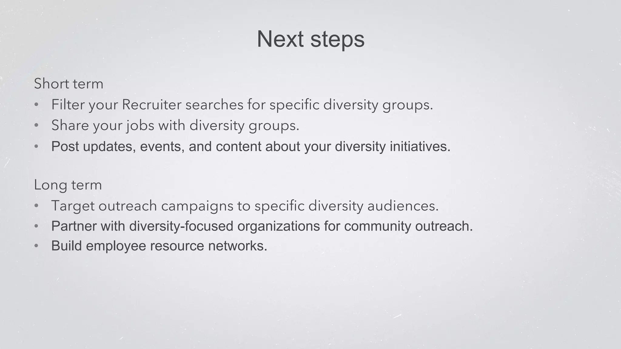 Next steps 
Short term 
• Filter your Recruiter searches for specific diversity groups. 
• Share your jobs with diversity groups. 
• Post updates, events, and content about your diversity initiatives. 
Long term 
• Target outreach campaigns to specific diversity audiences. 
• Partner with diversity-focused organizations for community outreach. 
• Build employee resource networks. 
 