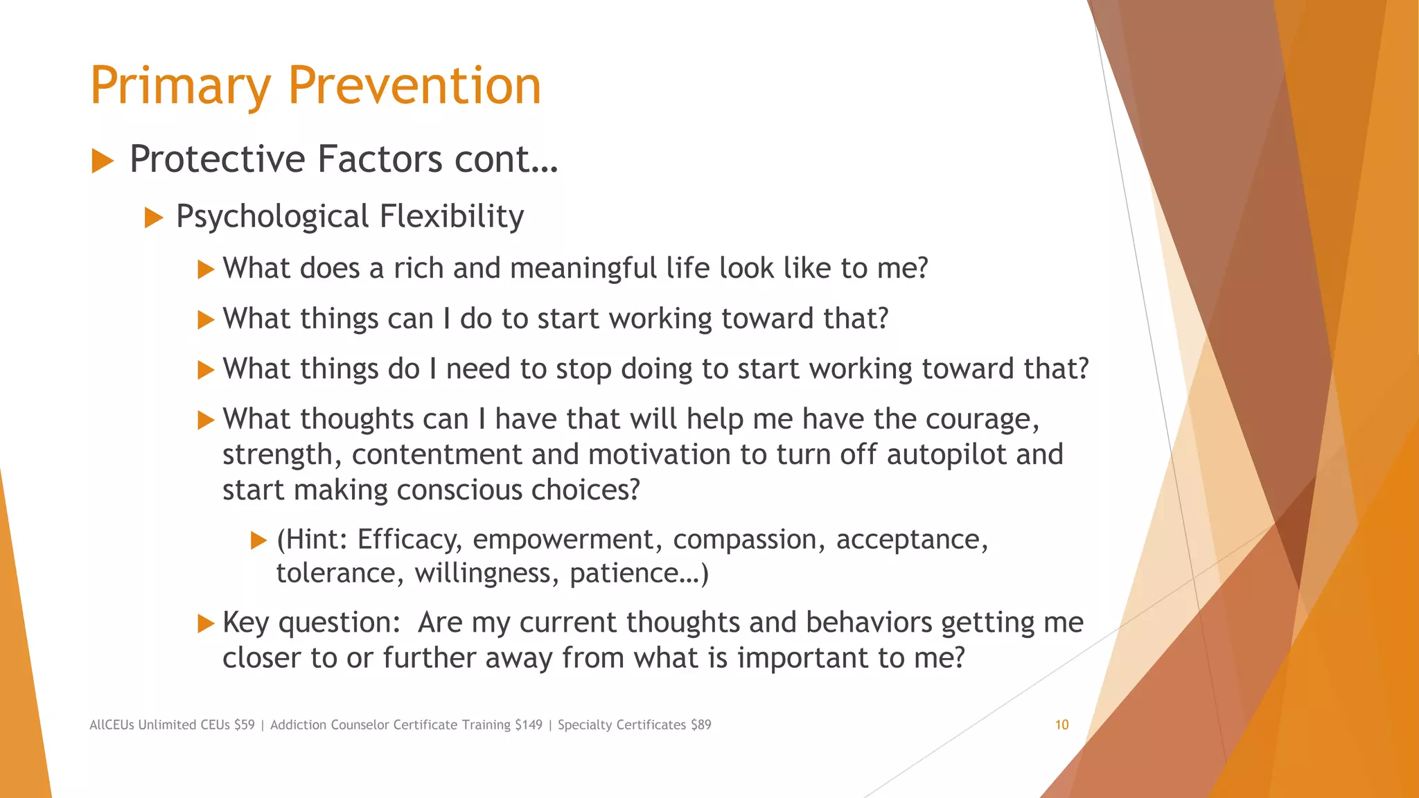 Primary Prevention
 Protective Factors cont…
 Psychological Flexibility
 What does a rich and meaningful life look like to me?
 What things can I do to start working toward that?
 What things do I need to stop doing to start working toward that?
 What thoughts can I have that will help me have the courage,
strength, contentment and motivation to turn off autopilot and
start making conscious choices?
 (Hint: Efficacy, empowerment, compassion, acceptance,
tolerance, willingness, patience…)
 Key question: Are my current thoughts and behaviors getting me
closer to or further away from what is important to me?
AllCEUs Unlimited CEUs $59 | Addiction Counselor Certificate Training $149 | Specialty Certificates $89 10
 