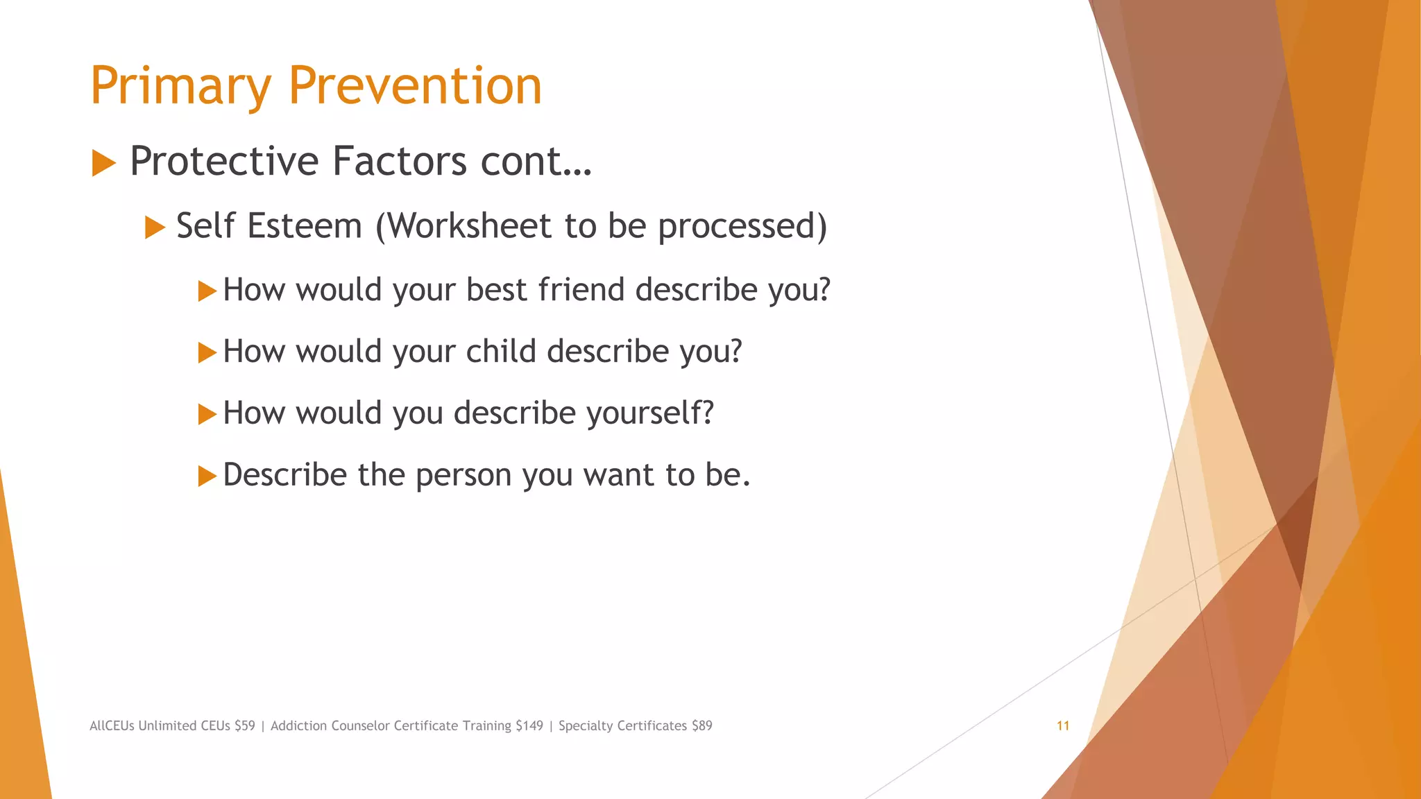 Primary Prevention
 Protective Factors cont…
 Self Esteem (Worksheet to be processed)
How would your best friend describe you?
How would your child describe you?
How would you describe yourself?
Describe the person you want to be.
AllCEUs Unlimited CEUs $59 | Addiction Counselor Certificate Training $149 | Specialty Certificates $89 11
 