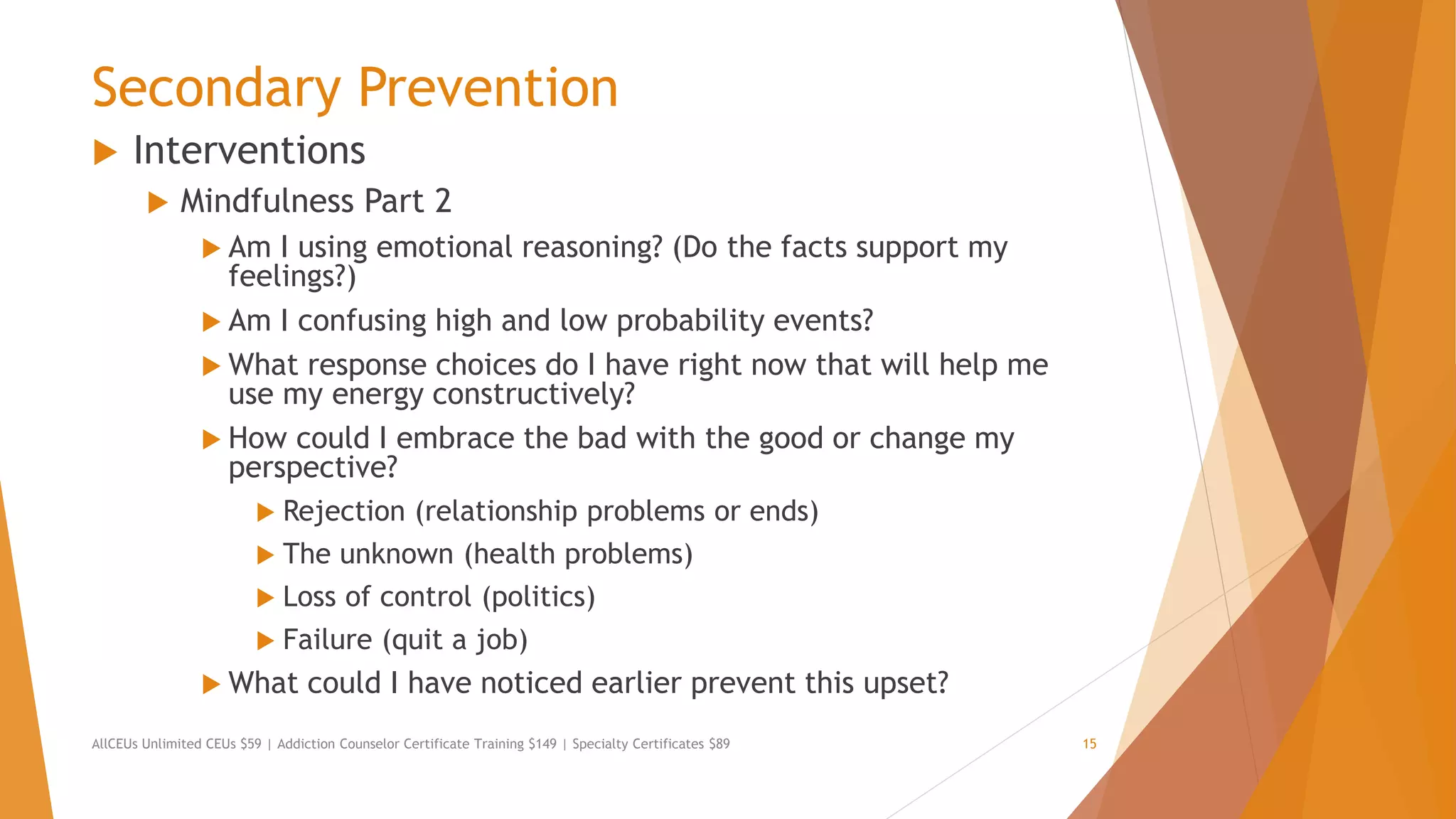 Secondary Prevention
 Interventions
 Mindfulness Part 2
 Am I using emotional reasoning? (Do the facts support my
feelings?)
 Am I confusing high and low probability events?
 What response choices do I have right now that will help me
use my energy constructively?
 How could I embrace the bad with the good or change my
perspective?
 Rejection (relationship problems or ends)
 The unknown (health problems)
 Loss of control (politics)
 Failure (quit a job)
 What could I have noticed earlier prevent this upset?
AllCEUs Unlimited CEUs $59 | Addiction Counselor Certificate Training $149 | Specialty Certificates $89 15
 