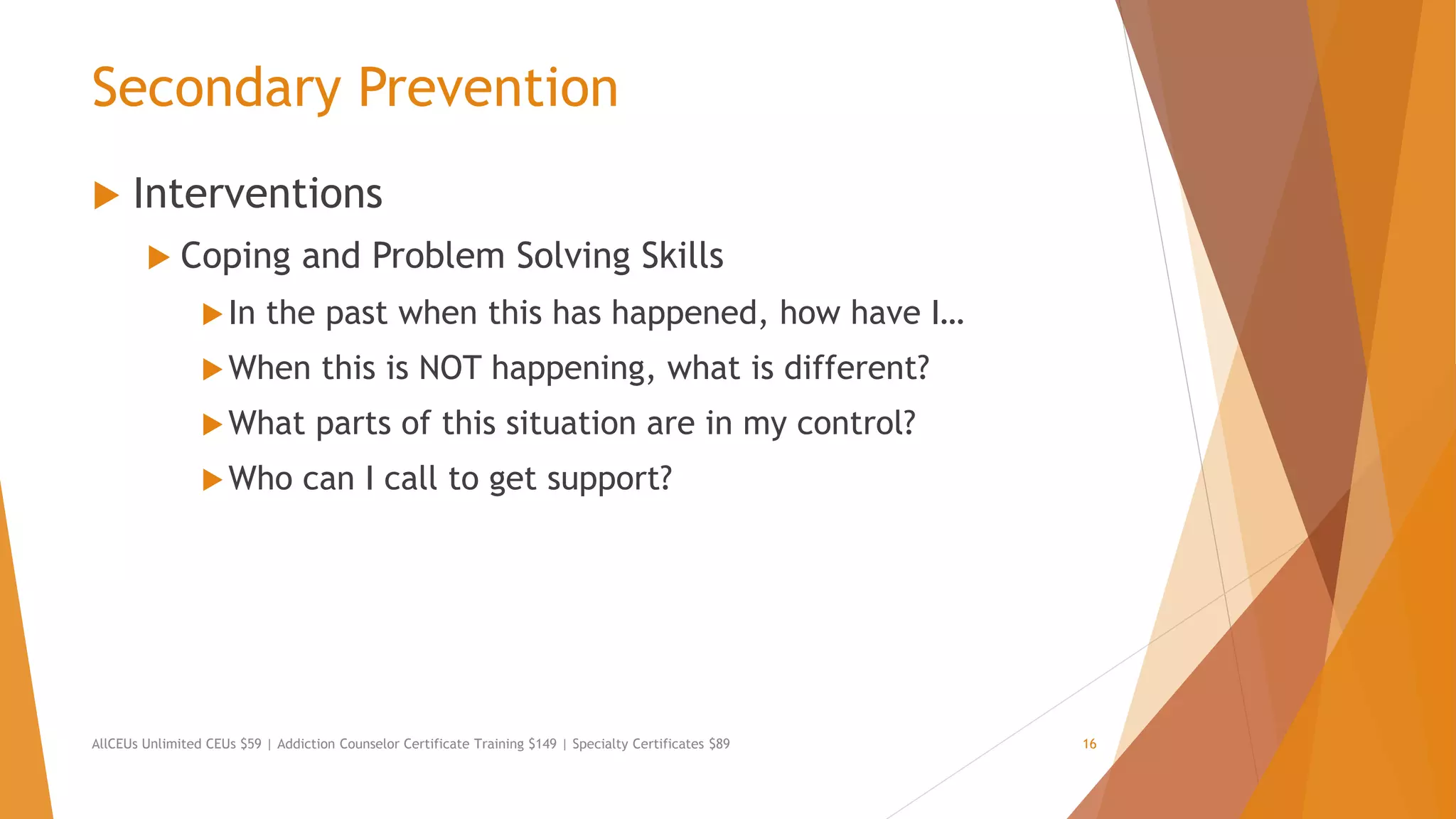 Secondary Prevention
 Interventions
 Coping and Problem Solving Skills
In the past when this has happened, how have I…
When this is NOT happening, what is different?
What parts of this situation are in my control?
Who can I call to get support?
AllCEUs Unlimited CEUs $59 | Addiction Counselor Certificate Training $149 | Specialty Certificates $89 16
 