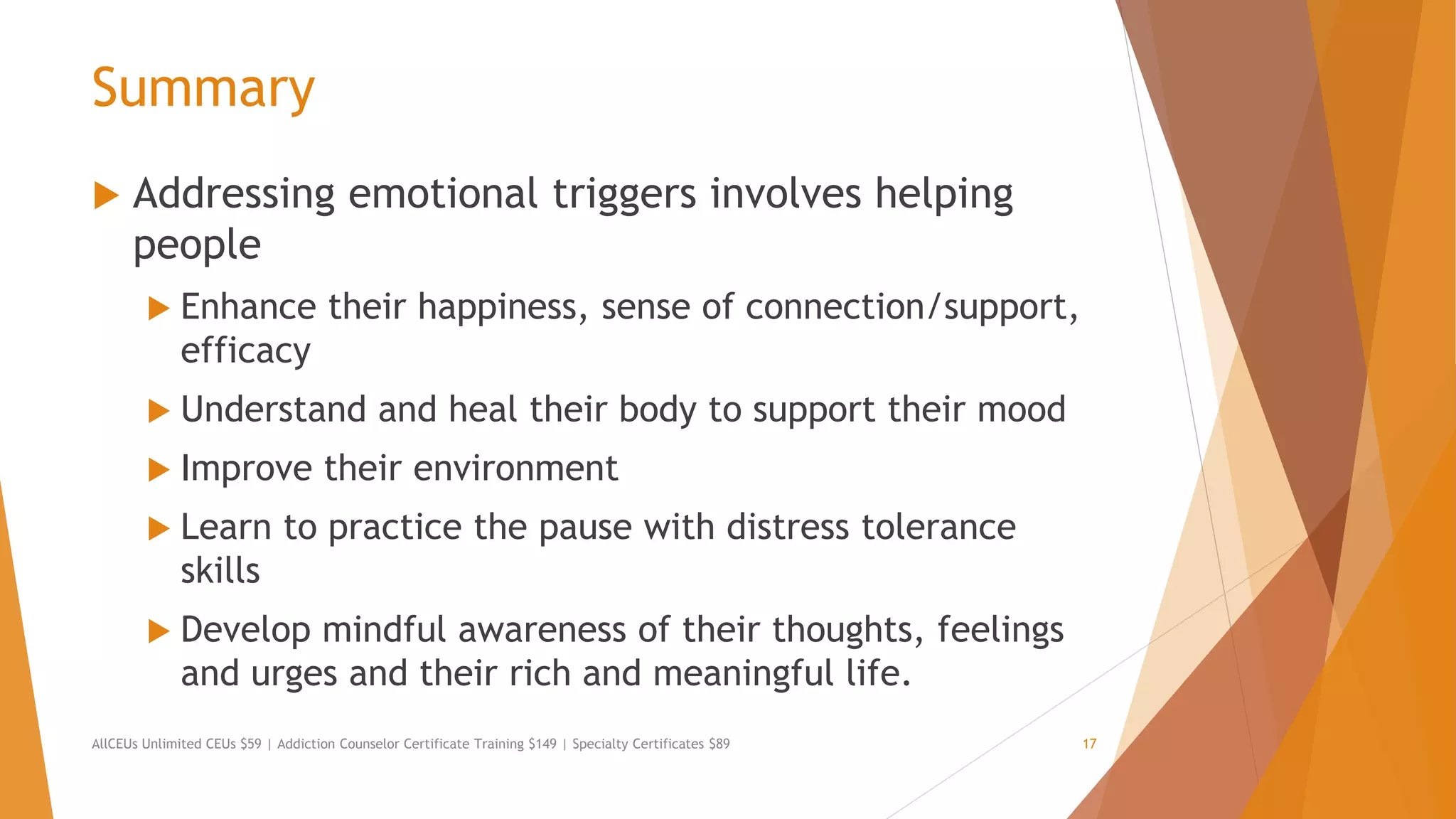 Summary
 Addressing emotional triggers involves helping
people
 Enhance their happiness, sense of connection/support,
efficacy
 Understand and heal their body to support their mood
 Improve their environment
 Learn to practice the pause with distress tolerance
skills
 Develop mindful awareness of their thoughts, feelings
and urges and their rich and meaningful life.
AllCEUs Unlimited CEUs $59 | Addiction Counselor Certificate Training $149 | Specialty Certificates $89 17
 