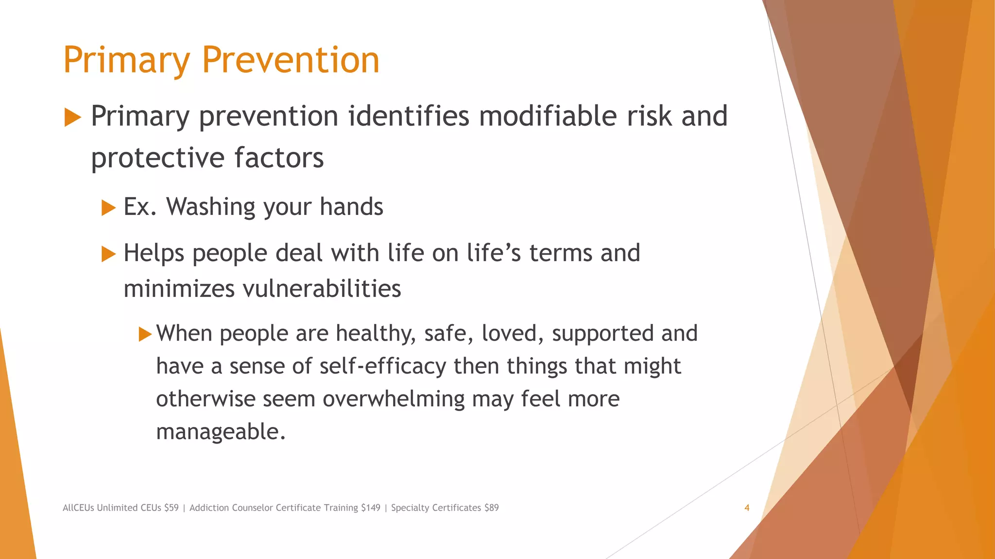 Primary Prevention
 Primary prevention identifies modifiable risk and
protective factors
 Ex. Washing your hands
 Helps people deal with life on life’s terms and
minimizes vulnerabilities
When people are healthy, safe, loved, supported and
have a sense of self-efficacy then things that might
otherwise seem overwhelming may feel more
manageable.
AllCEUs Unlimited CEUs $59 | Addiction Counselor Certificate Training $149 | Specialty Certificates $89 4
 