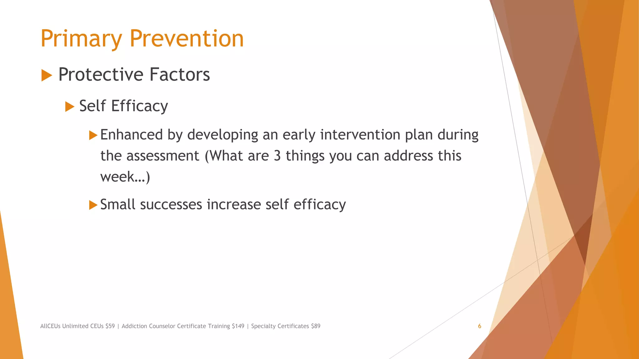 Primary Prevention
 Protective Factors
 Self Efficacy
Enhanced by developing an early intervention plan during
the assessment (What are 3 things you can address this
week…)
Small successes increase self efficacy
AllCEUs Unlimited CEUs $59 | Addiction Counselor Certificate Training $149 | Specialty Certificates $89 6
 