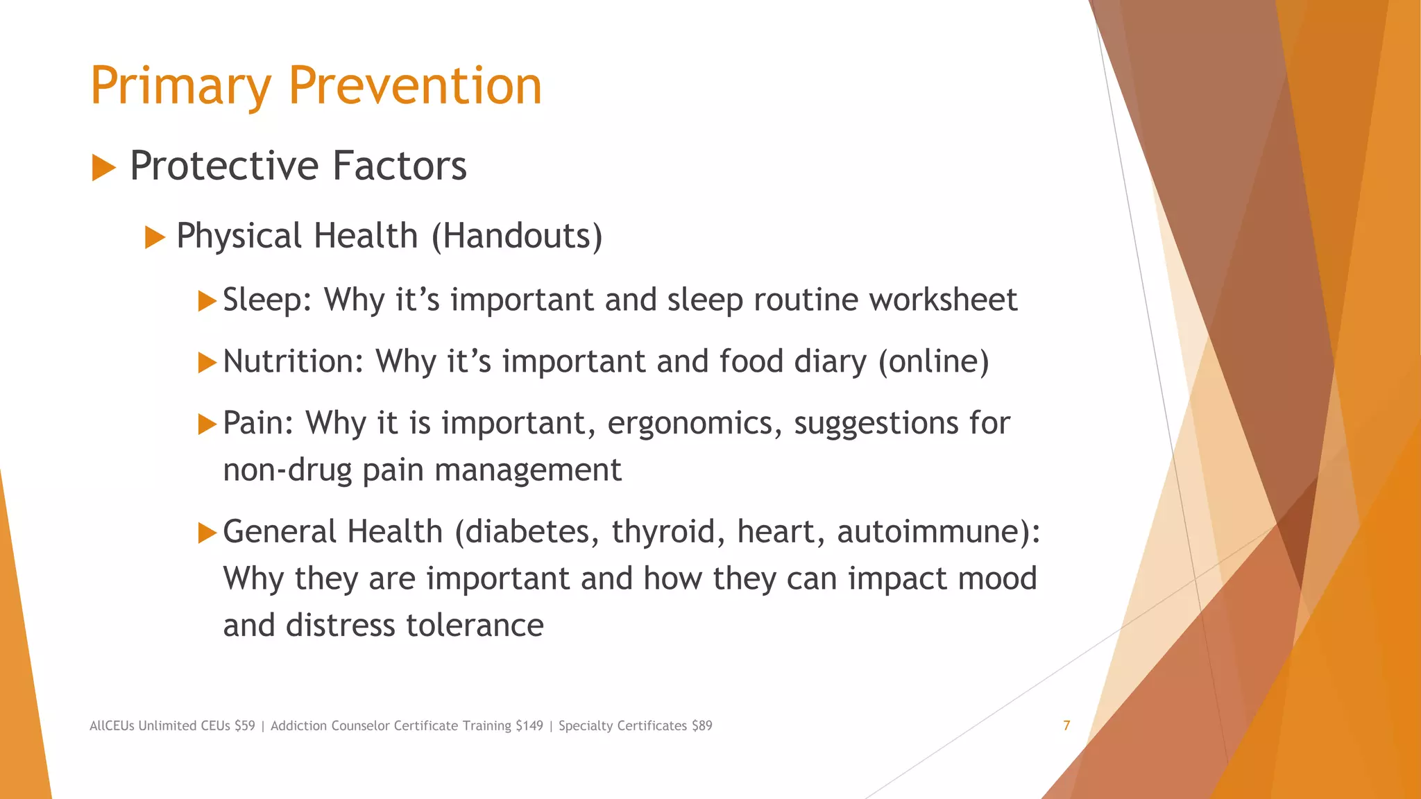 Primary Prevention
 Protective Factors
 Physical Health (Handouts)
Sleep: Why it’s important and sleep routine worksheet
Nutrition: Why it’s important and food diary (online)
Pain: Why it is important, ergonomics, suggestions for
non-drug pain management
General Health (diabetes, thyroid, heart, autoimmune):
Why they are important and how they can impact mood
and distress tolerance
AllCEUs Unlimited CEUs $59 | Addiction Counselor Certificate Training $149 | Specialty Certificates $89 7
 
