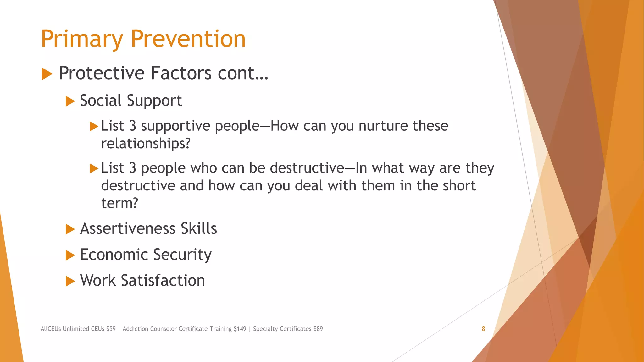 Primary Prevention
 Protective Factors cont…
 Social Support
List 3 supportive people—How can you nurture these
relationships?
List 3 people who can be destructive—In what way are they
destructive and how can you deal with them in the short
term?
 Assertiveness Skills
 Economic Security
 Work Satisfaction
AllCEUs Unlimited CEUs $59 | Addiction Counselor Certificate Training $149 | Specialty Certificates $89 8
 