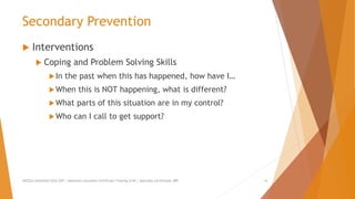 Secondary Prevention
 Interventions
 Coping and Problem Solving Skills
In the past when this has happened, how have I…
When this is NOT happening, what is different?
What parts of this situation are in my control?
Who can I call to get support?
AllCEUs Unlimited CEUs $59 | Addiction Counselor Certificate Training $149 | Specialty Certificates $89 16
 