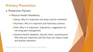 Primary Prevention
 Protective Factors
 Physical Health (Handouts)
Sleep: Why it’s important and sleep routine worksheet
Nutrition: Why it’s important and food diary (online)
Pain: Why it is important, ergonomics, suggestions for
non-drug pain management
General Health (diabetes, thyroid, heart, autoimmune):
Why they are important and how they can impact mood
and distress tolerance
AllCEUs Unlimited CEUs $59 | Addiction Counselor Certificate Training $149 | Specialty Certificates $89 7
 