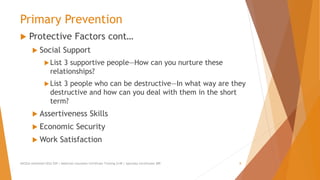 Primary Prevention
 Protective Factors cont…
 Social Support
List 3 supportive people—How can you nurture these
relationships?
List 3 people who can be destructive—In what way are they
destructive and how can you deal with them in the short
term?
 Assertiveness Skills
 Economic Security
 Work Satisfaction
AllCEUs Unlimited CEUs $59 | Addiction Counselor Certificate Training $149 | Specialty Certificates $89 8
 