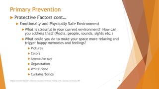 Primary Prevention
 Protective Factors cont…
 Emotionally and Physically Safe Environment
What is stressful in your current environment? How can
you address that? (Media, people, sounds, sights etc.)
What could you do to make your space more relaxing and
trigger happy memories and feelings?
 Pictures
 Colors
 Aromatherapy
 Organization
 White noise
 Curtains/blinds
AllCEUs Unlimited CEUs $59 | Addiction Counselor Certificate Training $149 | Specialty Certificates $89 9
 