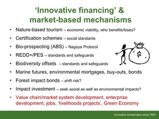 Innovative conservation since 1903Innovative conservation since 1903
‘Innovative financing’ &
market-based mechanisms
• Nature-based tourism – economic viability, who benefits/loses?
• Certification schemes – social standards
• Bio-prospecting (ABS) – Nagoya Protocol
• REDD+/PES – standards and safeguards
• Biodiversity offsets – standards and safeguards
• Marine futures, environmental mortgages, buy-outs, bonds
• Forest impact bonds – shift risk?
• Impact investment – seek social as well as environmental impacts?
• Value chain/market system development, enterprise
development, jobs, ‘livelihoods projects’, Green Economy
 