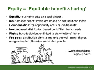 Innovative conservation since 1903Innovative conservation since 1903
• Equality: everyone gets an equal amount
• Input-based: benefit levels are based on contributions made
• Compensation: for opportunity costs or ‘dis-benefits’
• Needs-based: distribution based on fulfilling basic needs
• Rights-based: distribution linked to stakeholders’ rights
• Pro-poor: distribution aims to improve the well-being of poor,
marginalised or otherwise vulnerable people
Equity = ‘Equitable benefit-sharing’
….What stakeholders
agree is ‘fair’?
 