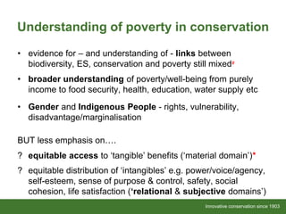Innovative conservation since 1903Innovative conservation since 1903
Understanding of poverty in conservation
• evidence for – and understanding of - links between
biodiversity, ES, conservation and poverty still mixed#
• broader understanding of poverty/well-being from purely
income to food security, health, education, water supply etc
• Gender and Indigenous People - rights, vulnerability,
disadvantage/marginalisation
BUT less emphasis on….
? equitable access to ‘tangible’ benefits (‘material domain’)*
? equitable distribution of ‘intangibles’ e.g. power/voice/agency,
self-esteem, sense of purpose & control, safety, social
cohesion, life satisfaction (‘relational & subjective domains’)
 