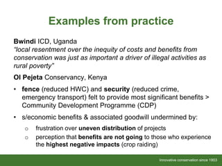 Innovative conservation since 1903Innovative conservation since 1903
Examples from practice
Bwindi ICD, Uganda
“local resentment over the inequity of costs and benefits from
conservation was just as important a driver of illegal activities as
rural poverty”
Ol Pejeta Conservancy, Kenya
• fence (reduced HWC) and security (reduced crime,
emergency transport) felt to provide most significant benefits >
Community Development Programme (CDP)
• s/economic benefits & associated goodwill undermined by:
o frustration over uneven distribution of projects
o perception that benefits are not going to those who experience
the highest negative impacts (crop raiding)
 