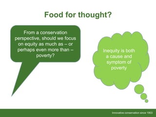 Innovative conservation since 1903Innovative conservation since 1903
Food for thought?
From a conservation
perspective, should we focus
on equity as much as – or
perhaps even more than –
poverty?
Inequity is both
a cause and
symptom of
poverty
 