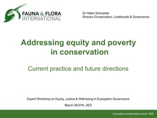 Innovative conservation since 1903
Addressing equity and poverty
in conservation
Current practice and future directions
Dr Helen Schneider
Director Conservation, Livelihoods & Governance
Expert Workshop on Equity, Justice & Well-being in Ecosystem Governance
March 26/27th, IIED
 