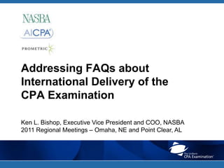 Addressing FAQs about International Delivery of the CPA Examination Ken L. Bishop, Executive Vice President and COO, NASBA 2011 Regional Meetings – Omaha, NE and Point Clear, AL 