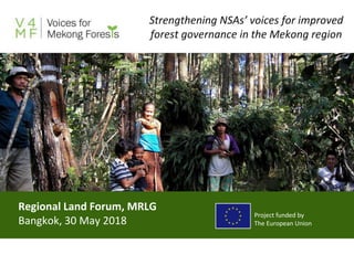 Regional Land Forum, MRLG
Bangkok, 30 May 2018
Strengthening NSAs’ voices for improved
forest governance in the Mekong region
Project funded by
The European Union
 