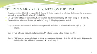 15
 Since the position of b(J, K) is required in 1-D array E. So the purpose is to calculate the formula that gives us the
integer L in terms of J and K where E[L] = b(J, K).
 I.e. L gives the address of element b(J, K) in which all the elements including b(J, K) are list up in 1-D array E.
 To calculate the address of element b(J, K) in 1-D array E, following algorithm is used.
Step-1: Calculate the number of elements coming before Kth column, i.e. number of elements upto (K–1)th
column.
Step-2: Then calculate the number of elements in Kth column coming before element b(J, K).
Step-3: Add both the values calculated in above two steps and also add 1 in it for b(J, K) itself. The result is
desired value L i.e. address of element b(J, K) in 1-D array E.
COLUMN MAJOR REPRESENTATION FOR TDM…
 