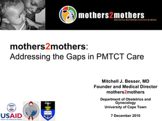 Mitchell J. Besser, MD Founder and Medical Director mothers 2 mothers Department of Obstetrics and Gynecology University of Cape Town 7 December 2010 mothers 2 mothers :   Addressing the Gaps in PMTCT Care   