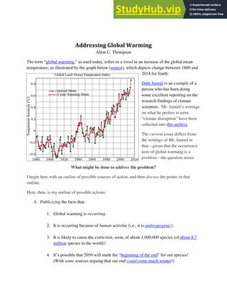 Addressing Global Warming
Alton C. Thompson
The term “global warming,” as used today, refers to a trend in an increase of the global mean
temperature, as illustrated by the graph below (source), which depicts change between 1880 and
2018 for Earth:
Dahr Jamail is an example of a
person who has been doing
some excellent reporting on the
research findings of climate
scientists. Mr. Jamail’s writings
on what he prefers to term
“climate disruption” have been
collected into this archive.
The current essay differs from
the writings of Mr. Jamail in
that—given that the occurrence
now of global warming is a
problem—the question arises:
What might be done to address the problem?
I begin here with an outline of possible courses of action, and then discuss the points in that
outline.
Here, then, is my outline of possible actions:
A. Publicizing the facts that:
1. Global warming is occurring.
2. It is occurring because of human activitie (i.e., it is anthropogenic).
3. It is likely to cause the extinction, soon, of about 1,000,000 species (of about 8.7
million species in the world)!
4. It’s possible that 2050 will mark the “beginning of the end” for our species!
(With some sources arguing that our end could come much sooner!)
 