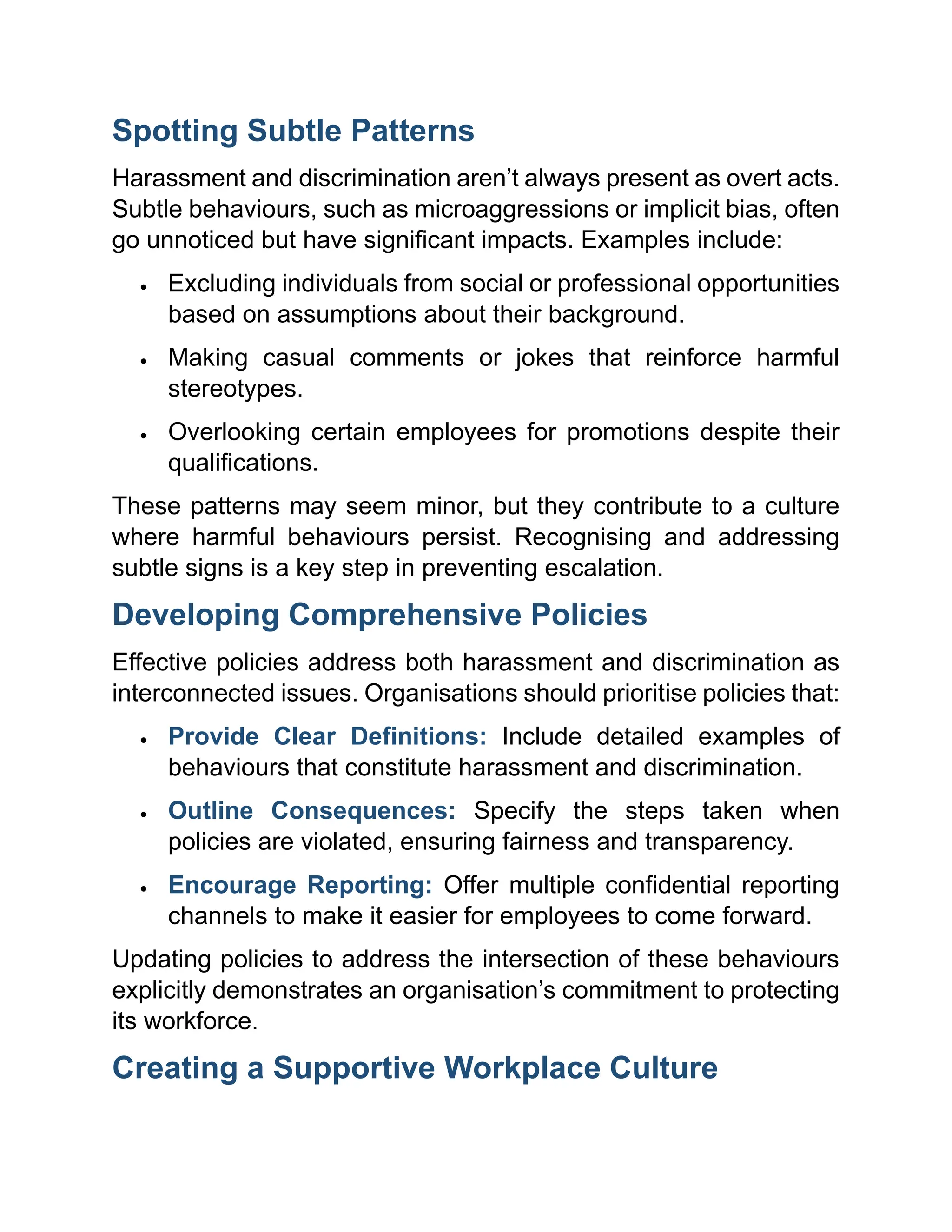 Spotting Subtle Patterns
Harassment and discrimination aren’t always present as overt acts.
Subtle behaviours, such as microaggressions or implicit bias, often
go unnoticed but have significant impacts. Examples include:
• Excluding individuals from social or professional opportunities
based on assumptions about their background.
• Making casual comments or jokes that reinforce harmful
stereotypes.
• Overlooking certain employees for promotions despite their
qualifications.
These patterns may seem minor, but they contribute to a culture
where harmful behaviours persist. Recognising and addressing
subtle signs is a key step in preventing escalation.
Developing Comprehensive Policies
Effective policies address both harassment and discrimination as
interconnected issues. Organisations should prioritise policies that:
• Provide Clear Definitions: Include detailed examples of
behaviours that constitute harassment and discrimination.
• Outline Consequences: Specify the steps taken when
policies are violated, ensuring fairness and transparency.
• Encourage Reporting: Offer multiple confidential reporting
channels to make it easier for employees to come forward.
Updating policies to address the intersection of these behaviours
explicitly demonstrates an organisation’s commitment to protecting
its workforce.
Creating a Supportive Workplace Culture
 
