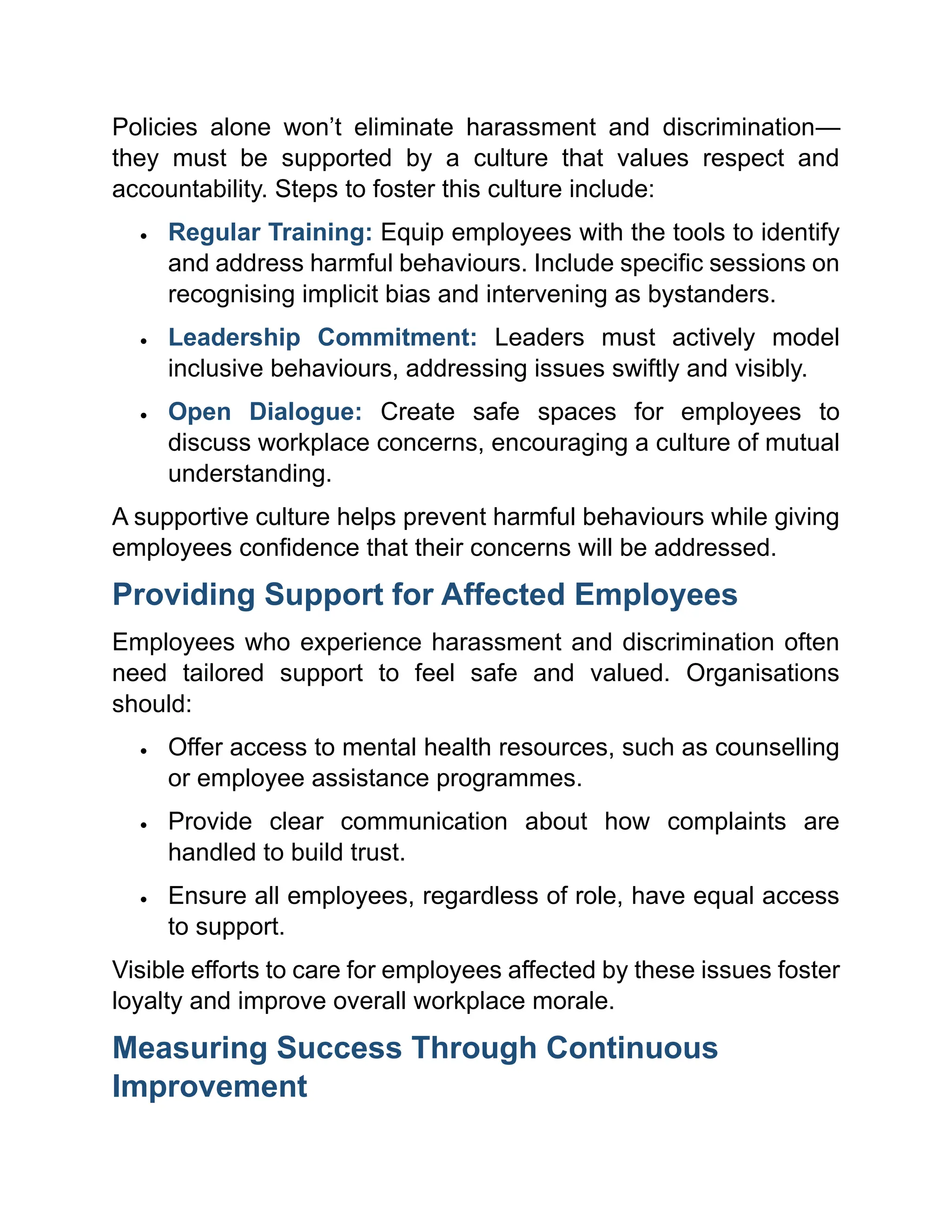 Policies alone won’t eliminate harassment and discrimination—
they must be supported by a culture that values respect and
accountability. Steps to foster this culture include:
• Regular Training: Equip employees with the tools to identify
and address harmful behaviours. Include specific sessions on
recognising implicit bias and intervening as bystanders.
• Leadership Commitment: Leaders must actively model
inclusive behaviours, addressing issues swiftly and visibly.
• Open Dialogue: Create safe spaces for employees to
discuss workplace concerns, encouraging a culture of mutual
understanding.
A supportive culture helps prevent harmful behaviours while giving
employees confidence that their concerns will be addressed.
Providing Support for Affected Employees
Employees who experience harassment and discrimination often
need tailored support to feel safe and valued. Organisations
should:
• Offer access to mental health resources, such as counselling
or employee assistance programmes.
• Provide clear communication about how complaints are
handled to build trust.
• Ensure all employees, regardless of role, have equal access
to support.
Visible efforts to care for employees affected by these issues foster
loyalty and improve overall workplace morale.
Measuring Success Through Continuous
Improvement
 