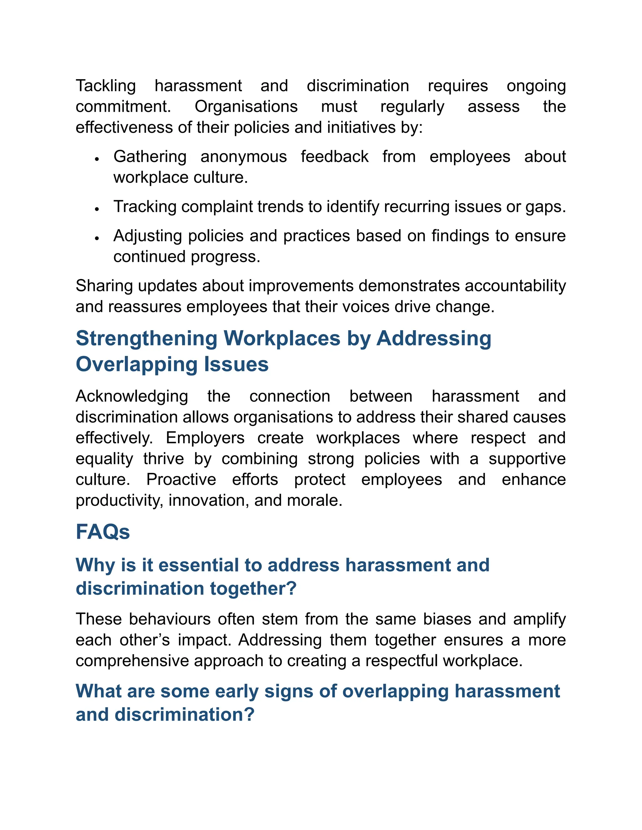 Tackling harassment and discrimination requires ongoing
commitment. Organisations must regularly assess the
effectiveness of their policies and initiatives by:
• Gathering anonymous feedback from employees about
workplace culture.
• Tracking complaint trends to identify recurring issues or gaps.
• Adjusting policies and practices based on findings to ensure
continued progress.
Sharing updates about improvements demonstrates accountability
and reassures employees that their voices drive change.
Strengthening Workplaces by Addressing
Overlapping Issues
Acknowledging the connection between harassment and
discrimination allows organisations to address their shared causes
effectively. Employers create workplaces where respect and
equality thrive by combining strong policies with a supportive
culture. Proactive efforts protect employees and enhance
productivity, innovation, and morale.
FAQs
Why is it essential to address harassment and
discrimination together?
These behaviours often stem from the same biases and amplify
each other’s impact. Addressing them together ensures a more
comprehensive approach to creating a respectful workplace.
What are some early signs of overlapping harassment
and discrimination?
 