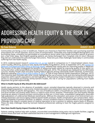 ADDRESSING HEALTH EQUITY & THE RISK IN
PROVIDING CARE
Communities are facing a crisis in healthcare. Patients are choosing to feed their families over purchasing essential
prescriptions for chronic diseases. Due to a lack of transportation, vulnerable and underprivileged demographics are
purchasing cheap, unhealthy non-perishables at convenience stores rather than health-conscious options at grocers
just a few miles away. Non-English-speaking patients are being discharged from hospitals only to return because
they did not understand the post-discharge instructions. These are just a few challenges faced daily in communities
suffering from low health equity.
In 2014, evidence-based research ranked the U.S. as last overall in comparison to 11 industrialized nations meas-
ured in quality, efficiency, access to care, equity and healthy living (Mahon, 2014). In September 2015, the Centers for
Medicare and Medicaid (CMS) Office of Minority Health released their equity plan for improving quality in Medicare.
The mission of this plan strategized the benefits of advancing health equity by improving quality of care within mi-
nority and other underserved Medicare beneficiaries (CMS.gov, 2015). This proposal was catalyzed by the Affordable
Care Act, Healthy People 2020 and other leading federal agencies driving nationwide health initiatives. Furthermore,
Medicare spending grew 4.2% to $705.9 billion in 2017, or 20% of total national health expenditure (CMS.gov, 2017).
This historical data coincides with other trends highlighting the use of excess funds and care being directed towards
disparities within specific populations and demographics. Influenced by modern healthcare’s transition from fee-for-
service to value-based purchasing reimbursement models, the risk in caring for populations suffering from health
disparities has grown exponentially.
What Is Health Equity & Why Should It Be Addressed?
Health equity pertains to the absence of avoidable, unjust, remedial disparities typically observed in minority and
disadvantaged populations. Low-income, limited education and employment status are characteristics that can jeop-
ardize the health of specific demographics. The cost of healthcare within a household can quickly become a burden
and drive families into poverty when there is a need to treat chronic diseases. Preventative care and healthy lifestyle
coaching are absent in poverty-stricken communities as they are, in most cases, unavailable in geographic areas with
high populations of underserved Medicare beneficiaries. Without this education and access to an environment pro-
moting awareness and encouraging evidence-based health practices, health complications are compounded, reduc-
ing the probability of positive outcomes. In addition, chronic conditions lead to a domino effect of care management
challenges that require complex teams of medical specialists to be in position to address severe levels of illnesses.
These are daily challenges faced by licensed medical professionals seeking to heal the fragile patients assigned to
their care.
How Does Health Equity Impact Providers & Payors?
Patients seeking medical help with multiple, uncontrolled comorbidities bring extra risk to health facilities. Juggling
chronic issues that have not been addressed become a care-management challenge and nightmare.
AUGUST 2019By Evan Osborne
 