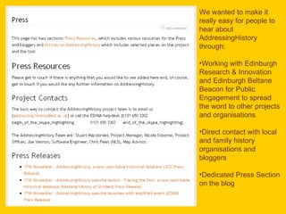 We wanted to make it really easy for people to hear about AddressingHistory through: Working with Edinburgh Research & Innovation and Edinburgh Beltane Beacon for Public Engagement to spread the word to other projects and organisations Direct contact with local and family history organisations and bloggers Dedicated Press Section on the blog 